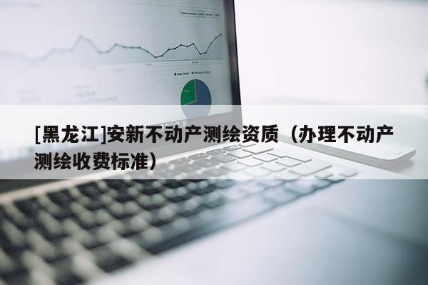 [黑龙江]安新不动产测绘资质（办理不动产测绘收费标准）