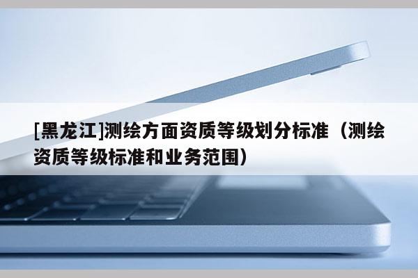 [黑龙江]测绘方面资质等级划分标准（测绘资质等级标准和业务范围）