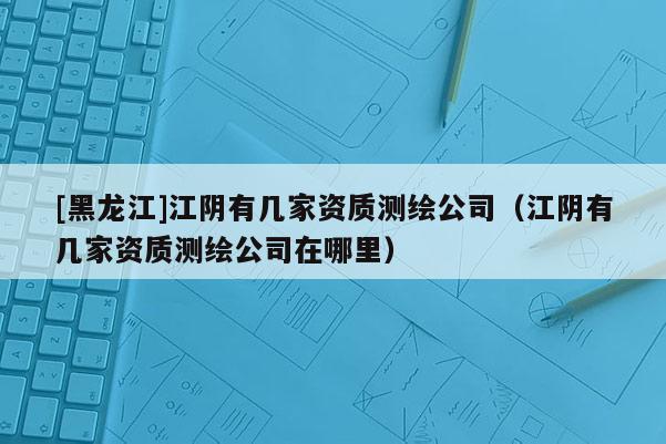 [黑龙江]江阴有几家资质测绘公司（江阴有几家资质测绘公司在哪里）