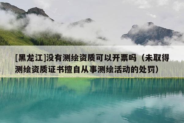 [黑龙江]没有测绘资质可以开票吗（未取得测绘资质证书擅自从事测绘活动的处罚）