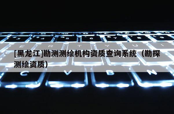 [黑龙江]勘测测绘机构资质查询系统（勘探测绘资质）