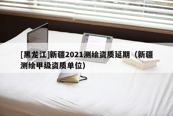 [黑龙江]新疆2021测绘资质延期（新疆测绘甲级资质单位）