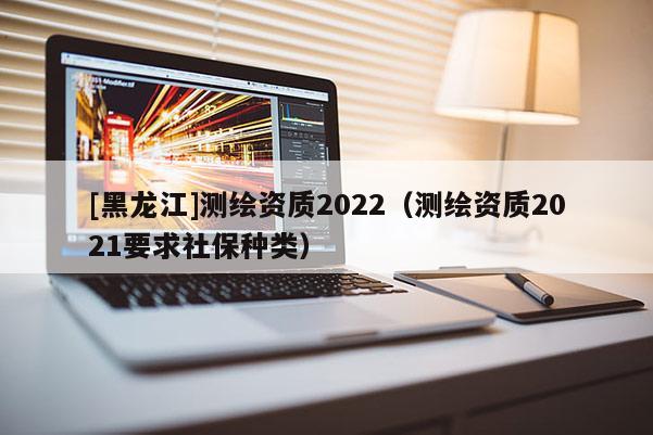 [黑龙江]测绘资质2022（测绘资质2021要求社保种类）