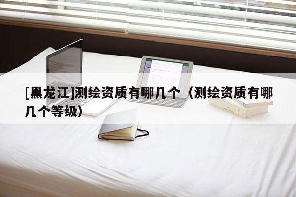 [黑龙江]测绘资质有哪几个（测绘资质有哪几个等级）