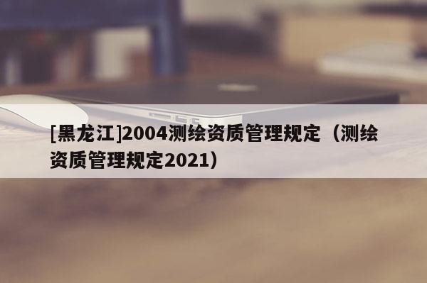 [黑龙江]2004测绘资质管理规定（测绘资质管理规定2021）
