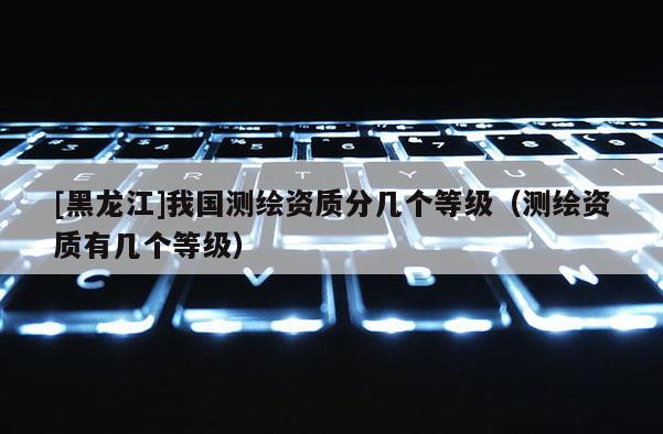 [黑龙江]我国测绘资质分几个等级（测绘资质有几个等级）