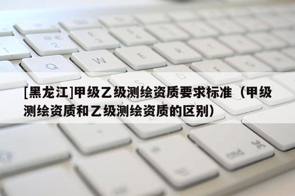 [黑龙江]甲级乙级测绘资质要求标准（甲级测绘资质和乙级测绘资质的区别）
