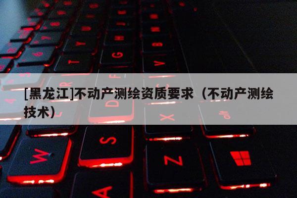 [黑龙江]不动产测绘资质要求（不动产测绘技术）