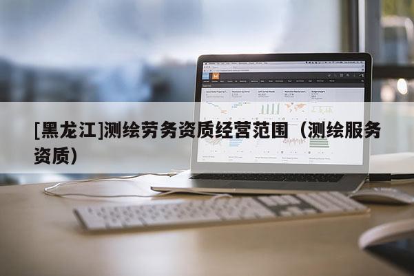 [黑龙江]测绘劳务资质经营范围（测绘服务资质）