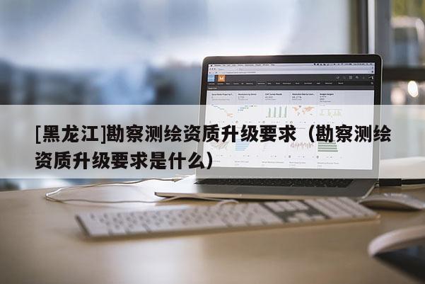 [黑龙江]勘察测绘资质升级要求（勘察测绘资质升级要求是什么）