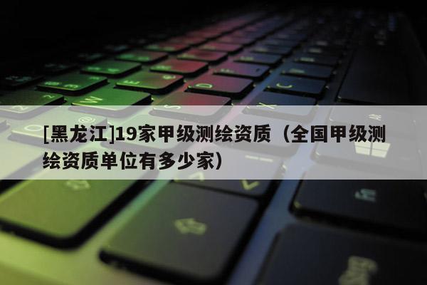 [黑龙江]19家甲级测绘资质（全国甲级测绘资质单位有多少家）
