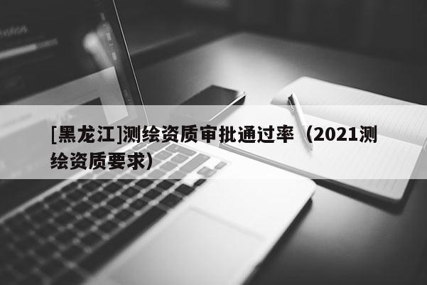 [黑龙江]测绘资质审批通过率（2021测绘资质要求）