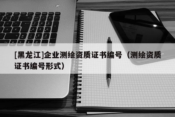 [黑龙江]企业测绘资质证书编号（测绘资质证书编号形式）