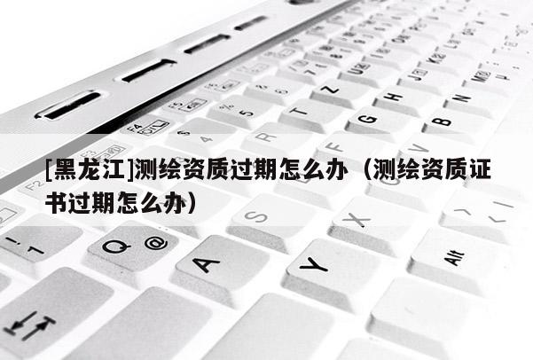 [黑龙江]测绘资质过期怎么办（测绘资质证书过期怎么办）
