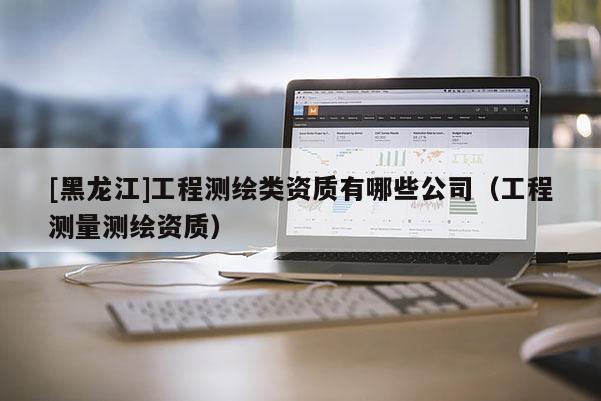 [黑龙江]工程测绘类资质有哪些公司（工程测量测绘资质）