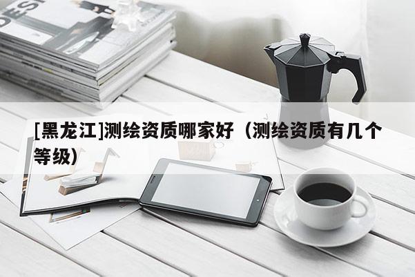 [黑龙江]测绘资质哪家好（测绘资质有几个等级）