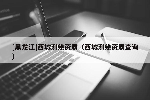 [黑龙江]西城测绘资质（西城测绘资质查询）