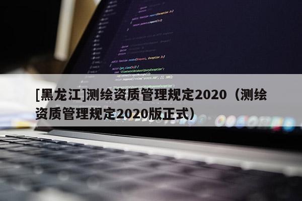 [黑龙江]测绘资质管理规定2020（测绘资质管理规定2020版正式）