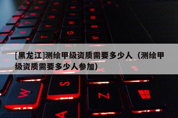 [黑龙江]测绘甲级资质需要多少人（测绘甲级资质需要多少人参加）