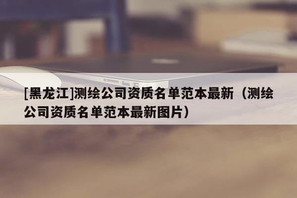 [黑龙江]测绘公司资质名单范本最新（测绘公司资质名单范本最新图片）