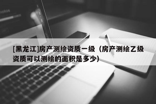 [黑龙江]房产测绘资质一级（房产测绘乙级资质可以测绘的面积是多少）