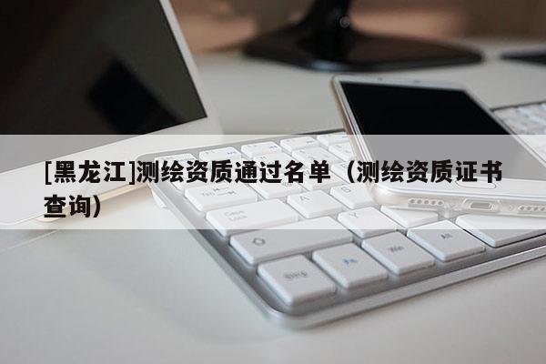 [黑龙江]测绘资质通过名单（测绘资质证书查询）