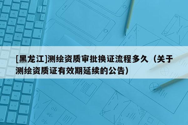 [黑龙江]测绘资质审批换证流程多久（关于测绘资质证有效期延续的公告）