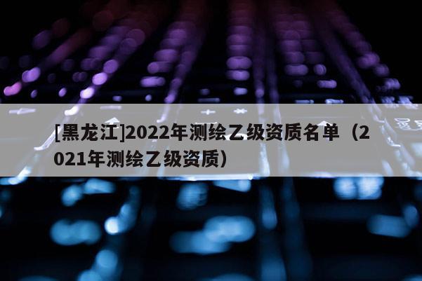 [黑龙江]2022年测绘乙级资质名单（2021年测绘乙级资质）