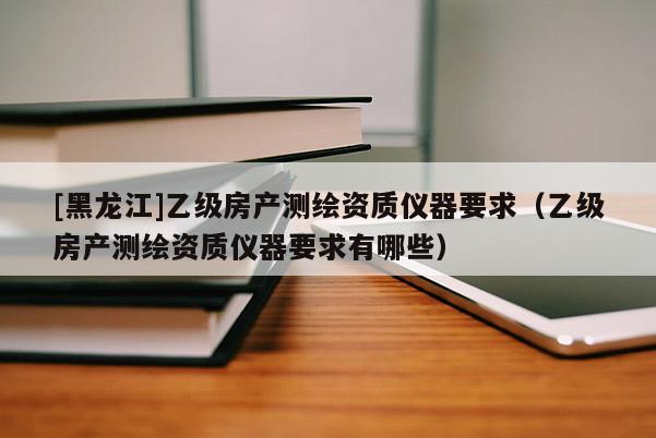 [黑龙江]乙级房产测绘资质仪器要求（乙级房产测绘资质仪器要求有哪些）