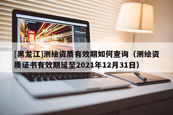 [黑龙江]测绘资质有效期如何查询（测绘资质证书有效期延至2021年12月31日）