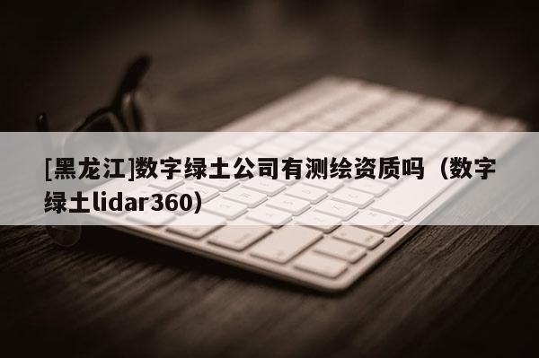 [黑龙江]数字绿土公司有测绘资质吗（数字绿土lidar360）