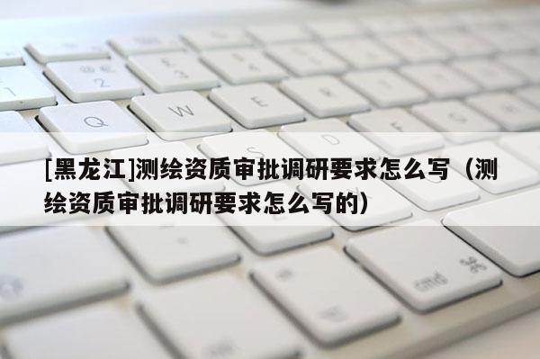 [黑龙江]测绘资质审批调研要求怎么写（测绘资质审批调研要求怎么写的）