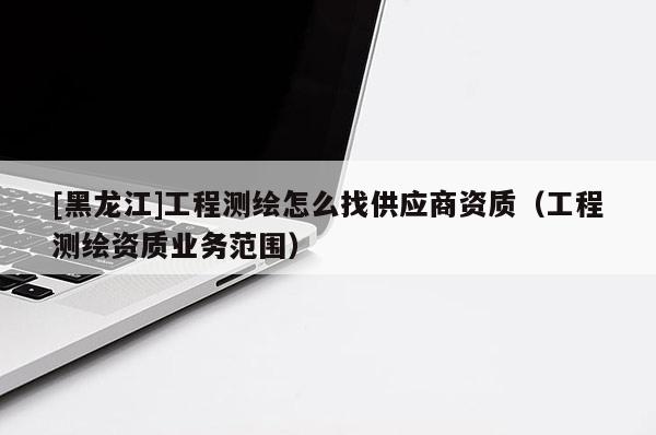 [黑龙江]工程测绘怎么找供应商资质（工程测绘资质业务范围）