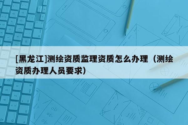 [黑龙江]测绘资质监理资质怎么办理（测绘资质办理人员要求）