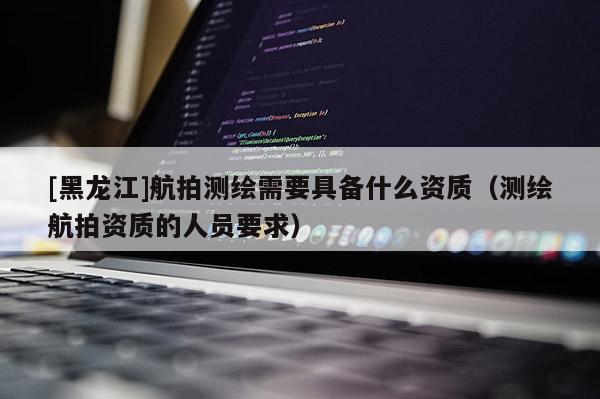 [黑龙江]航拍测绘需要具备什么资质（测绘航拍资质的人员要求）