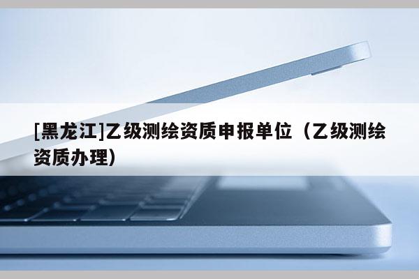 [黑龙江]乙级测绘资质申报单位（乙级测绘资质办理）