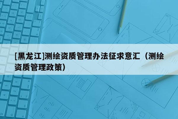 [黑龙江]测绘资质管理办法征求意汇（测绘资质管理政策）