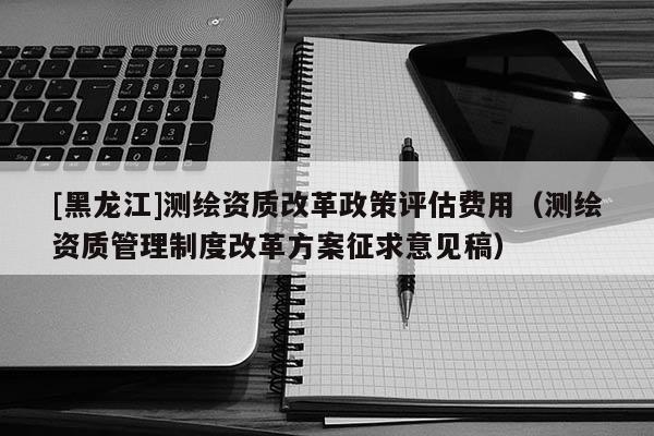 [黑龙江]测绘资质改革政策评估费用（测绘资质管理制度改革方案征求意见稿）