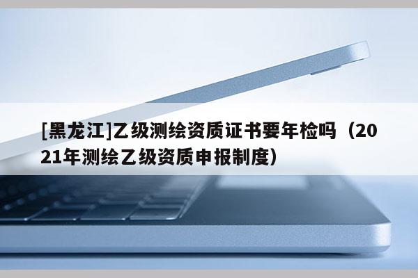 [黑龙江]乙级测绘资质证书要年检吗（2021年测绘乙级资质申报制度）