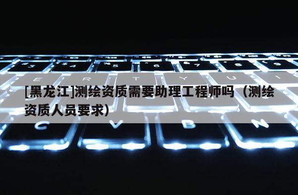 [黑龙江]测绘资质需要助理工程师吗（测绘资质人员要求）