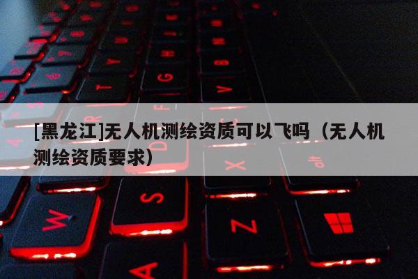[黑龙江]无人机测绘资质可以飞吗（无人机测绘资质要求）