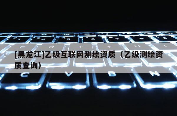 [黑龙江]乙级互联网测绘资质（乙级测绘资质查询）