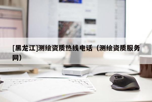 [黑龙江]测绘资质热线电话（测绘资质服务网）