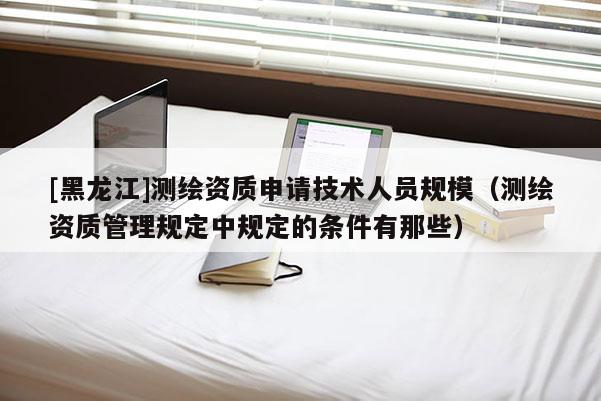 [黑龙江]测绘资质申请技术人员规模（测绘资质管理规定中规定的条件有那些）