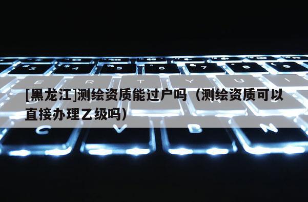 [黑龙江]测绘资质能过户吗（测绘资质可以直接办理乙级吗）