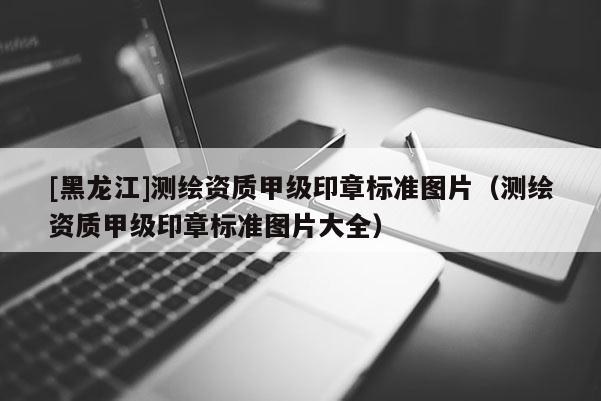 [黑龙江]测绘资质甲级印章标准图片（测绘资质甲级印章标准图片大全）