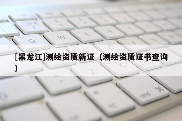 [黑龙江]测绘资质新证（测绘资质证书查询）
