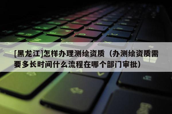 [黑龙江]怎样办理测绘资质（办测绘资质需要多长时间什么流程在哪个部门审批）