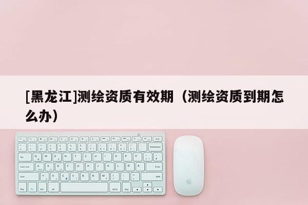 [黑龙江]测绘资质有效期（测绘资质到期怎么办）