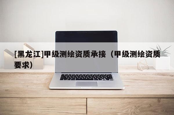 [黑龙江]甲级测绘资质承接（甲级测绘资质要求）